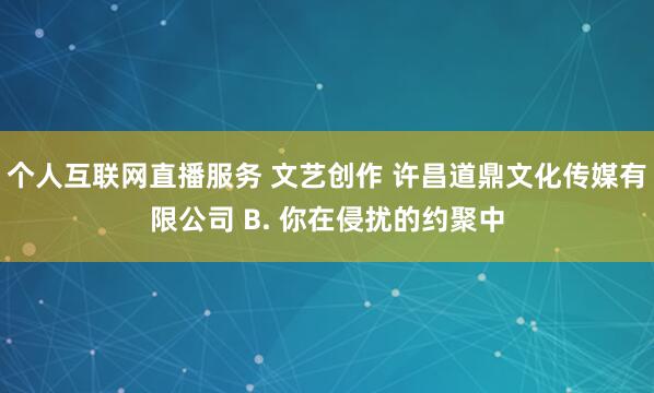 个人互联网直播服务 文艺创作 许昌道鼎文化传媒有限公司 B. 你在侵扰的约聚中