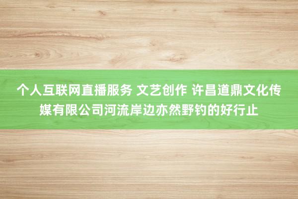 个人互联网直播服务 文艺创作 许昌道鼎文化传媒有限公司河流岸边亦然野钓的好行止