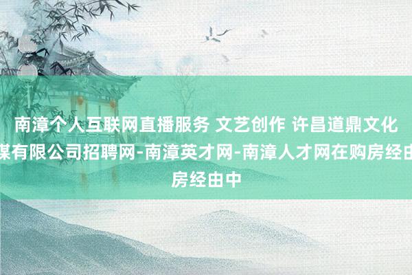 南漳个人互联网直播服务 文艺创作 许昌道鼎文化传媒有限公司招聘网-南漳英才网-南漳人才网在购房经由中