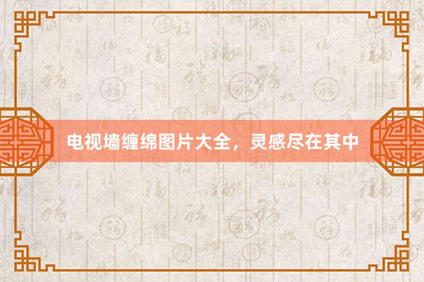 电视墙缠绵图片大全，灵感尽在其中
